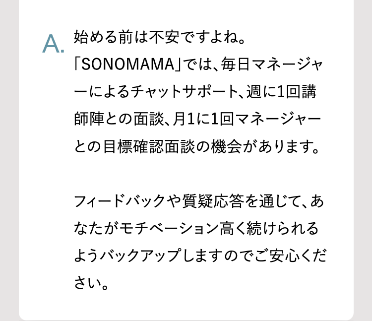A.
始める前は不安ですよね。
「SONOMAMA」では、毎日マネージャ
ーによるチャットサポート、週に1回講
師陣との面談、 月1に1回マネージャー
との目標確認面談の機会があります。
フィードバックや質疑応答を通じて、あ
なたがモチベーション高く続けられる
ようバックアップしますのでご安心くだ
さい。