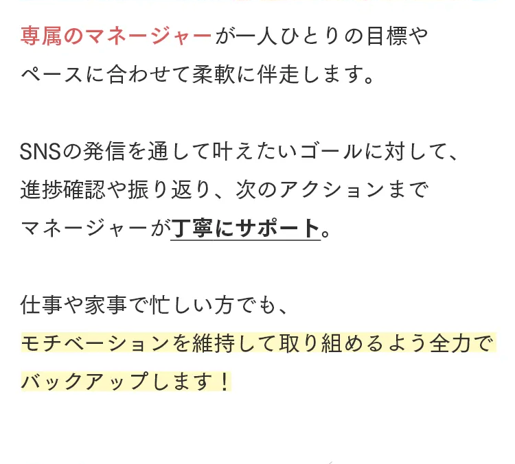 専属のマネージャーが一人ひとりの目標や
ペースに合わせて柔軟に伴走します。
SNSの発信を通して叶えたいゴールに対して、
進捗確認や振り返り、 次のアクションまで
マネージャーが丁寧にサポート。
仕事や家事で忙しい方でも、
モチベーションを維持して取り組めるよう全力で
バックアップします!