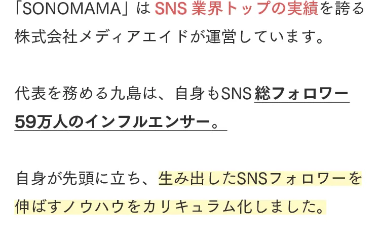 「SONOMAMA」 は SNS 業界トップの実績を誇る
株式会社メディアエイドが運営しています。
代表を務める九島は、自身もSNS 総フォロワー
59万人のインフルエンサー。
自身が先頭に立ち、 生み出したSNSフォロワーを
伸ばすノウハウをカリキュラム化しました。