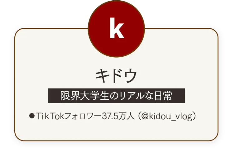 k
キドウ
限界大学生のリアルな日常
●TikTokフォロワー37.5万人 (@kidou_vlog)