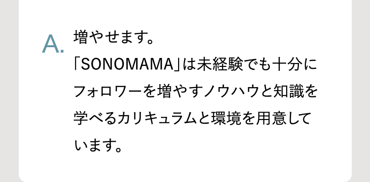 A.
増やせます。
「SONOMAMA」は未経験でも十分に
フォロワーを増やすノウハウと知識を
学べるカリキュラムと環境を用意して
います。