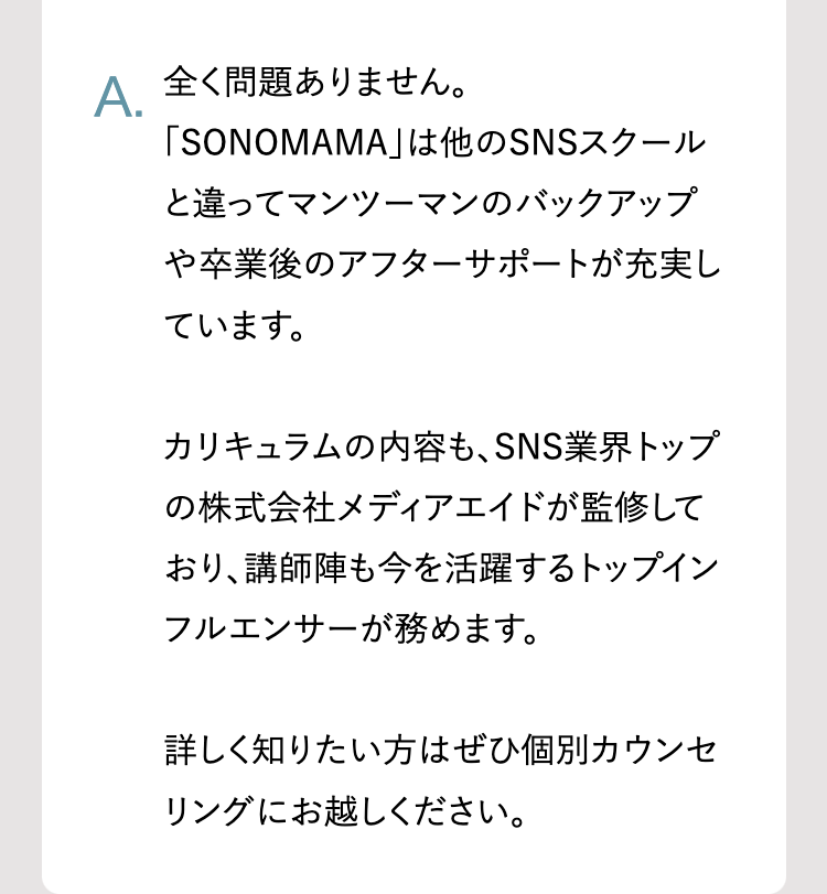 A.
全く問題ありません。
「SONOMAMA」は他のSNSスクール
と違ってマンツーマンのバックアップ
や卒業後のアフターサポートが充実し
ています。
カリキュラムの内容も、 SNS業界トップ
の株式会社メディアエイドが監修して
おり、講師陣も今を活躍するトップイン
フルエンサーが務めます。
詳しく知りたい方はぜひ個別カウンセ
リングにお越しください。