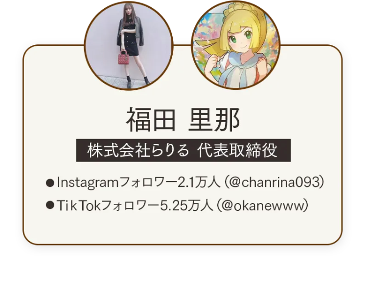 福田 里那
株式会社らりる 代表取締役
• Instagramフォロワー2.1万人 (@chanrina093)
●TikTokフォロワー 5.25万人 (@okanewww)