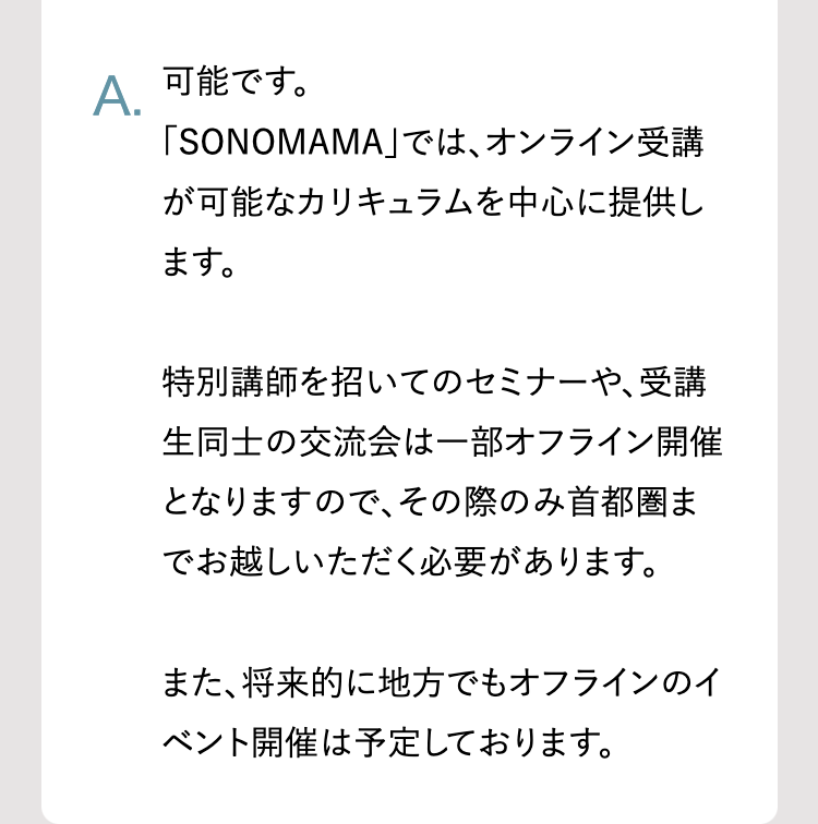 A.
可能です。
「SONOMAMA」では、オンライン受講
が可能なカリキュラムを中心に提供し
ます。
特別講師を招いてのセミナーや、受講
生同士の交流会は一部オフライン開催
となりますので、 その際のみ首都圏ま
でお越しいただく必要があります。
また、将来的に地方でもオフラインのイ
ベント開催は予定しております。