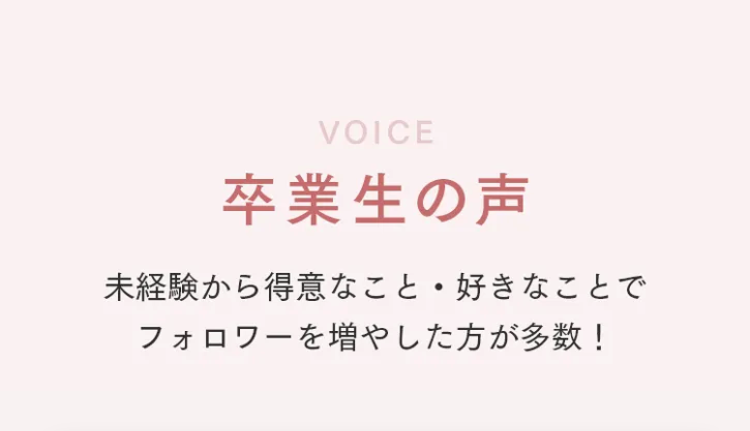 VOICE
卒業生の声
未経験から得意なこと 好きなことで
フォロワーを増やした方が多数!