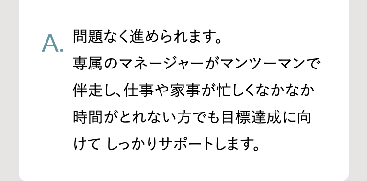 A.
問題なく進められます。
専属のマネージャーがマンツーマンで
伴走し、仕事や家事が忙しくなかなか
時間がとれない方でも目標達成に向
けてしっかりサポートします。
