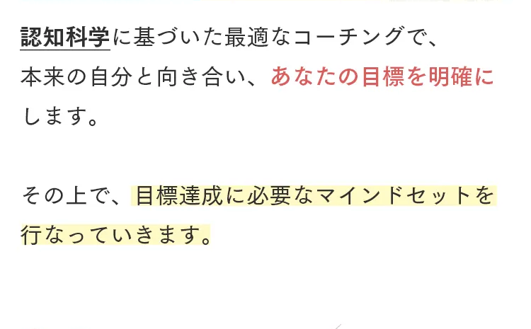 認知科学に基づいた最適なコーチングで、
本来の自分と向き合い、 あなたの目標を明確に
します。
その上で、目標達成に必要なマインドセットを
行なっていきます。