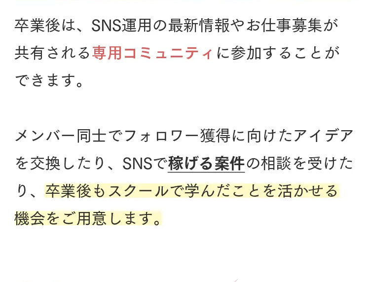 卒業後は、SNS運用の最新情報やお仕事募集が
共有される専用コミュニティに参加することが
できます。
メンバー同士でフォロワー獲得に向けたアイデア
を交換したり、 SNSで稼げる案件の相談を受けた
り、卒業後もスクールで学んだことを活かせる
機会をご用意します。