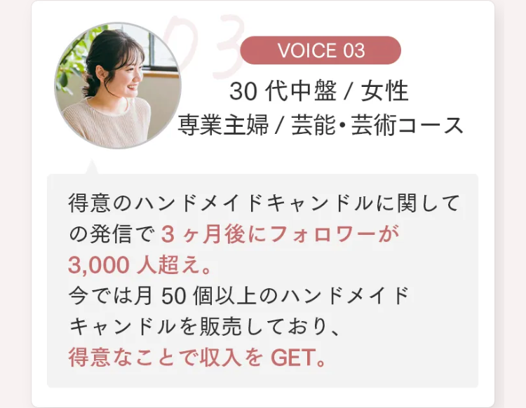 VOICE 03
30代中盤 / 女性
専業主婦 / 芸能・芸術コース
得意のハンドメイドキャンドルに関して
の発信で3ヶ月後にフォロワーが
3,000人超え。
今では月50個以上のハンドメイド
キャンドルを販売しており、
得意なことで収入をGET。