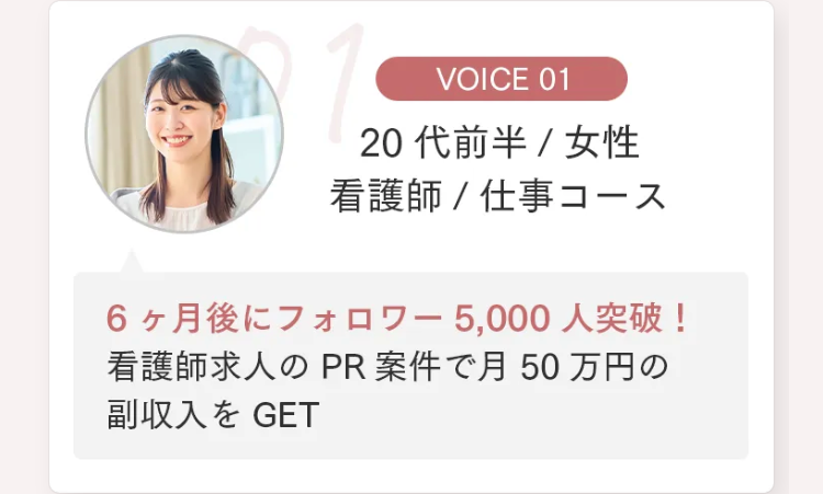 VOICE 01
20代前半 / 女性
看護師 / 仕事コース
6ヶ月後にフォロワー 5,000人突破!
看護師求人の PR 案件で月50万円の
副収入を GET