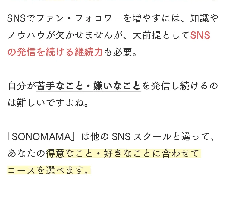 SNSでファン・フォロワーを増やすには、知識や
ノウハウが欠かせませんが、大前提としてSNS
の発信を続ける継続力も必要。
自分が苦手なこと 嫌いなことを発信し続けるの
は難しいですよね。
「SONOMAMA」 は他の SNS スクールと違って、
•
あなたの得意なこと 好きなことに合わせて
コースを選べます。