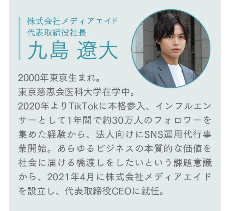 株式会社メディアエイド
代表取締役社長
九島 遼大
2000年東京生まれ。
東京慈恵会医科大学在学中。
2020年よりTikTokに本格参入、 インフルエン
サーとして1年間で約30万人のフォロワーを
集めた経験から、 法人向けにSNS運用代行事
業開始。 あらゆるビジネスの本質的な価値を
社会に届ける橋渡しをしたいという課題意識
から、2021年4月に株式会社メディアエイド
を設立し、 代表取締役CEOに就任。