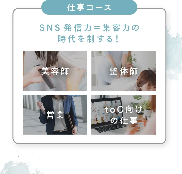 仕事コース
SNS発信力=集客力の
時代を制する!
美容師
整体師
営業
toC向け
A の仕事