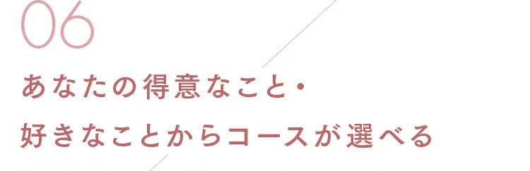 06
あなたの得意なこと
好きなことからコースが選べる