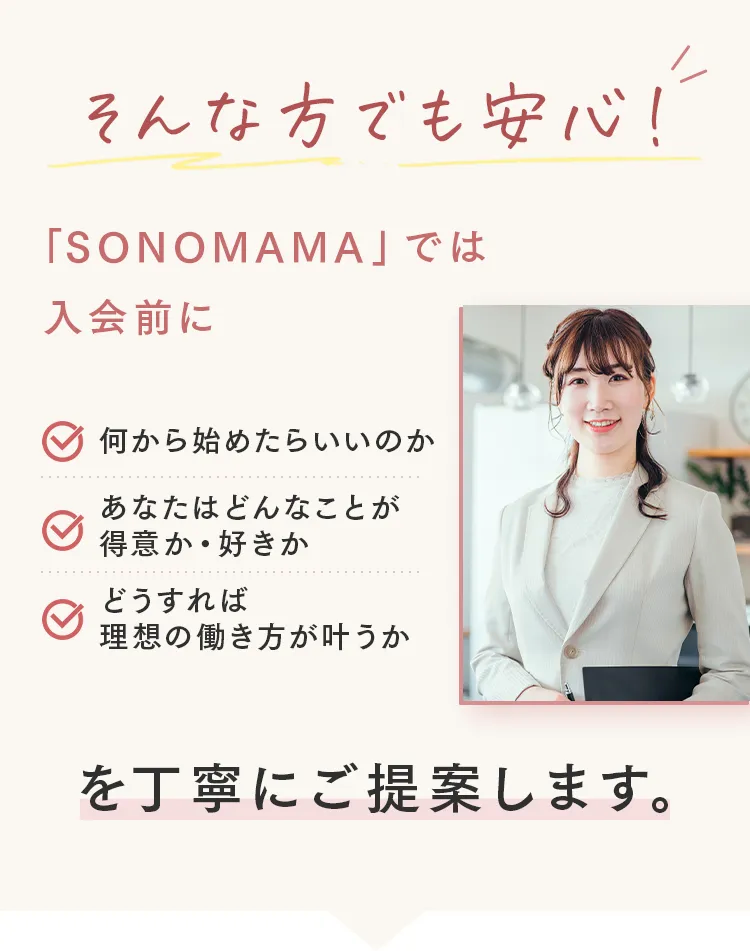 そんな方でも安心!
「SONOMAMA」 では
入会前に
何から始めたらいいのか
あなたはどんなことが
得意か• 好きか
どうすれば
理想の働き方が叶うか
を丁寧にご提案します。