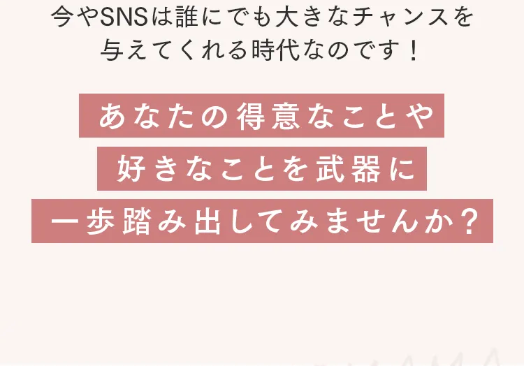 今やSNSは誰にでも大きなチャンスを
与えてくれる時代なのです!
あなたの得意なことや
好きなことを武器に
-歩踏み出してみませんか?