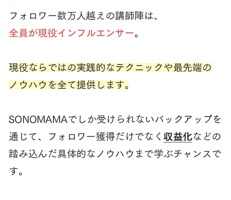フォロワー数万人越えの講師陣は、
全員が現役インフルエンサー。
現役ならではの実践的なテクニックや最先端の
ノウハウを全て提供します。
SONOMAMAでしか受けられないバックアップを
通じて、フォロワー獲得だけでなく収益化などの
踏み込んだ具体的なノウハウまで学ぶチャンスで
す。