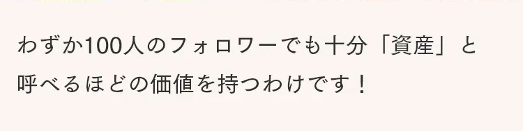 わずか100人のフォロワーでも十分「資産」と
呼べるほどの価値を持つわけです!