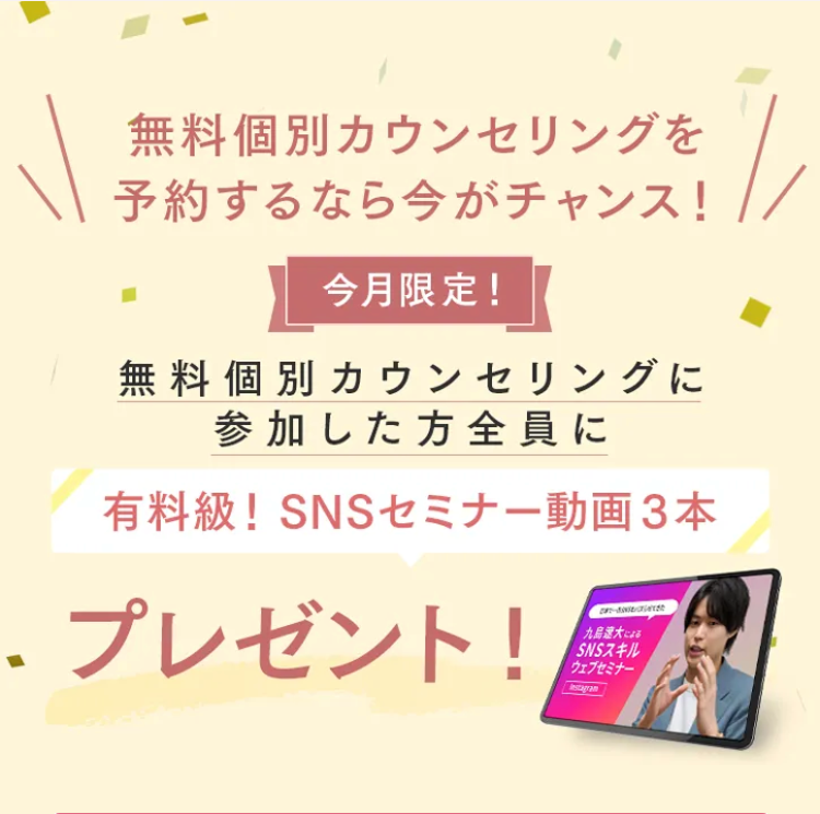無料個別カウンセリングを
予約するなら今がチャンス!
今月限定!
無料個別カウンセリングに
参加した方全員に
有料級! SNSセミナー動画3本
.プレゼント!
-
九島遼大 による
SNSスキル
ウェブセミナー
Instagram