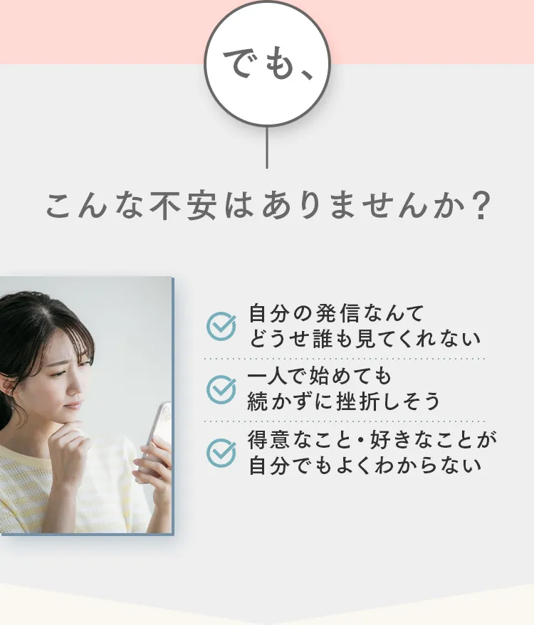 でも、
こんな不安はありませんか?
自分の発信なんて
どうせ誰も見てくれない
一人で始めても
続かずに挫折しそう
得意なこと・ 好きなことが
自分でもよくわからない