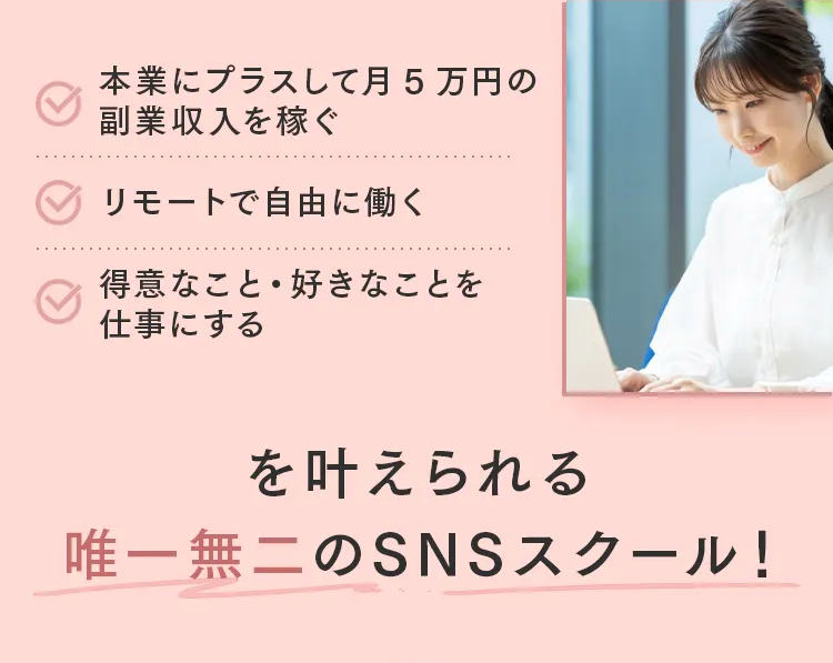 本業にプラスして月5万円の
副業収入を稼ぐ
リモートで自由に働く
得意なこと・ 好きなことを
仕事にする
を叶えられる
唯一無二のSNSスクール!